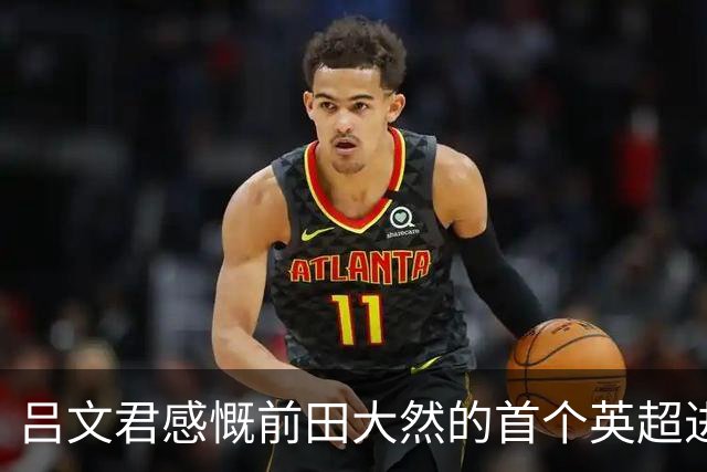 吕文君感慨前田大然的首个英超进球：足球需循序渐进，累积经验